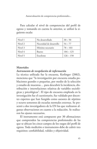 45
45
Autoevaluación de competencias profesionales...
Para calcular el nivel de competencias del perfil de
egreso y tomando en cuenta lo anterior, se utilizó la si-
guiente escala:
Nivel 1 No desarrollado 30 – 50
Nivel 2 Necesidad de desarrollo 54 – 77
Nivel 3 Mínimo necesario 78 – 103
Nivel 4 Bueno 104 – 125
Nivel 5 Excelente 126 – 150
Materiales
Instrumento de recopilación de información
La técnica utilizada fue la encuesta, Kerlinger (2002),
menciona que “la investigación por encuesta estudia po-
blaciones grandes o pequeñas, por medio de la selección
y estudio de muestras… para descubrir la incidencia, dis-
tribución e interrelaciones relativas de variables socioló-
gicas y psicológicas”. El tipo de encuesta empleada en la
investigación fue el cuestionario, fue validado por docen-
tes expertos que han fungido como asesores de séptimo
y octavo semestres de escuelas normales externas. Se pre-
sentó a dos investigadores de la EN los que realizaron al-
gunas observaciones en cuanto a la redacción. Se realiza-
ron los ajustes necesarios.
El instrumento está compuesto por 30 afirmaciones
que comprenden las competencias profesionales de las
que se ubican los cinco campos de los rasgos del perfil de
egreso. Toda medición o instrumento debe de cubrir tres
requisitos: confiabilidad, validez y objetividad.
 