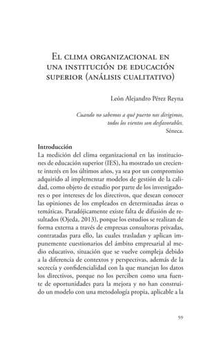 59
El clima organizacional en
una institución de educación
superior (análisis cualitativo)
León Alejandro Pérez Reyna
Cuando no sabemos a qué puerto nos dirigimos,
todos los vientos son desfavorables.
Séneca.
Introducción
La medición del clima organizacional en las institucio-
nes de educación superior (IES), ha mostrado un crecien-
te interés en los últimos años, ya sea por un compromiso
adquirido al implementar modelos de gestión de la cali-
dad, como objeto de estudio por parte de los investigado-
res o por intereses de los directivos, que desean conocer
las opiniones de los empleados en determinadas áreas o
temáticas. Paradójicamente existe falta de difusión de re-
sultados (Ojeda, 2013), porque los estudios se realizan de
forma externa a través de empresas consultoras privadas,
contratadas para ello, las cuales trasladan y aplican im-
punemente cuestionarios del ámbito empresarial al me-
dio educativo, situación que se vuelve compleja debido
a la diferencia de contextos y perspectivas, además de la
secrecía y confidencialidad con la que manejan los datos
los directivos, porque no los perciben como una fuen-
te de oportunidades para la mejora y no han construi-
do un modelo con una metodología propia, aplicable a la
 