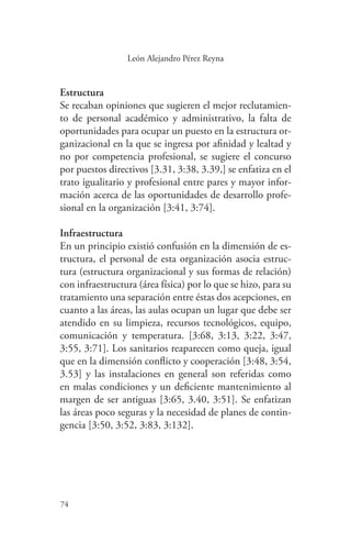 74
74
León Alejandro Pérez Reyna
Estructura
Se recaban opiniones que sugieren el mejor reclutamien-
to de personal académico y administrativo, la falta de
oportunidades para ocupar un puesto en la estructura or-
ganizacional en la que se ingresa por afinidad y lealtad y
no por competencia profesional, se sugiere el concurso
por puestos directivos [3.31, 3:38, 3.39,] se enfatiza en el
trato igualitario y profesional entre pares y mayor infor-
mación acerca de las oportunidades de desarrollo profe-
sional en la organización [3:41, 3:74].
Infraestructura
En un principio existió confusión en la dimensión de es-
tructura, el personal de esta organización asocia estruc-
tura (estructura organizacional y sus formas de relación)
con infraestructura (área física) por lo que se hizo, para su
tratamiento una separación entre éstas dos acepciones, en
cuanto a las áreas, las aulas ocupan un lugar que debe ser
atendido en su limpieza, recursos tecnológicos, equipo,
comunicación y temperatura. [3:68, 3:13, 3:22, 3:47,
3:55, 3:71]. Los sanitarios reaparecen como queja, igual
que en la dimensión conflicto y cooperación [3:48, 3:54,
3.53] y las instalaciones en general son referidas como
en malas condiciones y un deficiente mantenimiento al
margen de ser antiguas [3:65, 3.40, 3:51]. Se enfatizan
las áreas poco seguras y la necesidad de planes de contin-
gencia [3:50, 3:52, 3:83, 3:132].
 