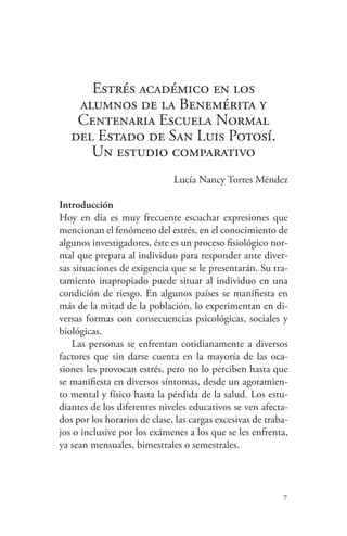 7
Estrés académico en los
alumnos de la Benemérita y
Centenaria Escuela Normal
del Estado de San Luis Potosí.
Un estudio comparativo
Lucía Nancy Torres Méndez
Introducción
Hoy en día es muy frecuente escuchar expresiones que
mencionan el fenómeno del estrés, en el conocimiento de
algunos investigadores, éste es un proceso fisiológico nor-
mal que prepara al individuo para responder ante diver-
sas situaciones de exigencia que se le presentarán. Su tra-
tamiento inapropiado puede situar al individuo en una
condición de riesgo. En algunos países se manifiesta en
más de la mitad de la población, lo experimentan en di-
versas formas con consecuencias psicológicas, sociales y
biológicas.
Las personas se enfrentan cotidianamente a diversos
factores que sin darse cuenta en la mayoría de las oca-
siones les provocan estrés, pero no lo perciben hasta que
se manifiesta en diversos síntomas, desde un agotamien-
to mental y físico hasta la pérdida de la salud. Los estu-
diantes de los diferentes niveles educativos se ven afecta-
dos por los horarios de clase, las cargas excesivas de traba-
jos o inclusive por los exámenes a los que se les enfrenta,
ya sean mensuales, bimestrales o semestrales.
 
