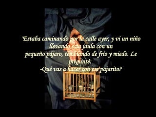 &quot; Estaba caminando por la calle ayer, y vi un niño llevando esta jaula con un pequeño pájaro, temblando de frío y miedo. Le pregunté:  -Qué vas a hacer con ese pajarito? 