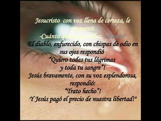 Jesucristo  con voz llena de certeza, le preguntó: -Cuánto quieres por ellas,  satanás? El diablo, enfurecido, con chispas de odio en sus ojos respondió : “Quiero todas tus lágrimas  y toda tu sangre”! Jesús bravamente, con su voz esplendorosa, respondió: “Trato hecho”! Y Jesús pagó el precio de nuestra libertad!&quot; 