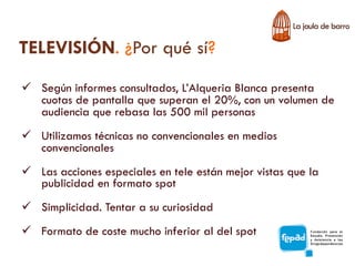 TELEVISIÓN. ¿Por qué sí?
ü  Según informes consultados, L’Alqueria Blanca presenta
    cuotas de pantalla que superan el 20%, con un volumen de
    audiencia que rebasa las 500 mil personas
ü  Utilizamos técnicas no convencionales en medios
    convencionales
ü  Las acciones especiales en tele están mejor vistas que la
    publicidad en formato spot
ü  Simplicidad. Tentar a su curiosidad
ü  Formato de coste mucho inferior al del spot
 