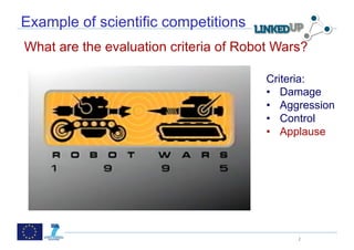  

Example of scientific competitions
What are the evaluation criteria of Robot Wars?

                                                    Criteria:
                                                    •  Damage
                                                    •  Aggression
                          probabilistic combination of
                          – Item-based method       •  Control
                          – User-based method
                          – Matrix Factorization
                                                    •  Applause
                          – (May be) content-based method




                                                            2
 