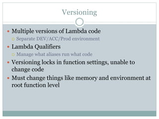 Versioning
 Multiple versions of Lambda code
 Separate DEV/ACC/Prod environment
 Lambda Qualifiers
 Manage what aliases run what code
 Versioning locks in function settings, unable to
change code
 Must change things like memory and environment at
root function level
 