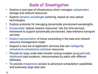 16 
Goals of Investigation 
• Explore a new type of infrastructure which manages codependent 
storage and network resources 
• Explore dynamic wavelength switching, based on new optical 
technologies 
• Explore protocols for managing dynamically provisioned wavelengths 
• Encapsulate “optical network resources” into the Grid services 
framework to support dynamically provisioned, data-intensive transport 
services 
• Explicit representation of future scheduling in the data and network 
resource management model 
• Support a new set of application services that can intelligently 
schedule/re-schedule/co-schedule resources 
• Provide for large scale data transfer among multiple geographically 
distributed data locations, interconnected by paths with different 
attributes. 
• To provide inexpensive access to advanced computation capabilities 
and extremely large data sets 
 