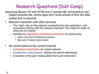 19 
Research Questions (Dist Comp) 
Assuming Mouse VO with 50TB over 4 remote DB, connected to one 
mega-compute site, where apps don’t know ahead of time the data 
subset that is required. 
• Network interaction with other services 
– The “right” way to hide network complexity from the application, and 
(contradict) interact with the network internals? The model for black vs. 
white box (or hybrid) 
– flexibility by negotiation schedule/reschedule in an optimal way 
• opens new set of interesting questions 
• New set of network optimization 
• No control plane to the current Internet 
– centralized control plane for subset network 
– Cooperative control planes (eSciece & optical networking) 
– Evaluation of the gain (measurable) from such interaction 
 