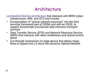 24 
Architecture 
LambdaGrid Service architecture that interacts with BIRN Cyber-infrastructure, 
NMI, and GT3 and include: 
• Encapsulation of “optical network resources” into the Grid 
services framework part of OGSA and with an OGSI, to 
support dynamically provisioned data-intensive transport 
services 
• Data Transfer Service (DTS) and Network Resource Service 
(NRS) that interacts with other middleware and optical control 
plane 
• Cut-through mechanism on edge device that allows mega 
flows to bypass the L3 cloud into Dynamic Optical Network 
 