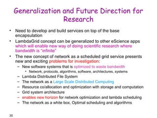 30 
Generalization and Future Direction for 
Research 
• Need to develop and build services on top of the base 
encapsulation 
• LambdaGrid concept can be generalized to other eScience apps 
which will enable new way of doing scientific research where 
bandwidth is “infinite” 
• The new concept of network as a scheduled grid service presents 
new and exciting problems for investigation: 
– New software systems that is optimized to waste bandwidth 
• Network, protocols, algorithms, software, architectures, systems 
– Lambda Distributed File System 
– The network as a Large Scale Distributed Computing 
– Resource co/allocation and optimization with storage and computation 
– Grid system architecture 
– enables new horizon for network optimization and lambda scheduling 
– The network as a white box, Optimal scheduling and algorithms 
 