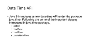 Date Time API
• Java 8 introduces a new date-time API under the package
java.time. Following are some of the important classes
introduced in java.time package.
• Instant
• LocalDate
• LocalTime
• LocateDateTime
 