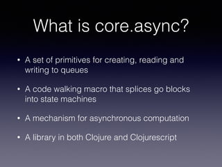 What is core.async? 
• A set of primitives for creating, reading and 
writing to queues 
• A code walking macro that splices go blocks 
into state machines 
• A mechanism for asynchronous computation 
• A library in both Clojure and Clojurescript 
 