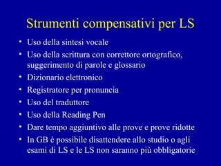 Strumenti compensativi per LS
• Uso della sintesi vocale
• Uso della scrittura con correttore ortografico,
suggerimento di parole e glossario
• Dizionario elettronico
• Registratore per pronuncia
• Uso del traduttore
• Uso della Reading Pen
• Dare tempo aggiuntivo alle prove e prove ridotte
• In GB è possibile disattendere allo studio o agli
esami di LS e le LS non saranno più obbligatorie
 