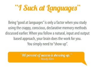 “Languages Are Difficult”
As Benny the Irish Polyglot points out, foreign languages are not
“difficult”, they are just “different”. The more time you spend with a
language, the more familiar it becomes. This may sound like mere
semantics, but one’s outlook significantly changes one’s outcome.
“You don't learn a language, you get used to it.”
―Khatzumoto, All Japanese All theTime
 