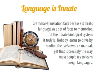 Language is Innate
Grammar-translation fails because it treats
language as a set of facts to memorize,
not the innate biological system
it truly is. Nobody learns to drive by
reading the car’s owner’s manual,
yet that is precisely the way
most people try to learn
foreign languages.
 