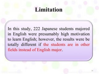 Limitation


In this study, 222 Japanese students majored
in English were presumably high motivation
to learn English; however, the results were be
totally different if the students are in other
fields instead of English major.



                                                 24
 