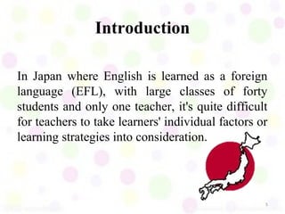 Introduction

In Japan where English is learned as a foreign
language (EFL), with large classes of forty
students and only one teacher, it's quite difficult
for teachers to take learners' individual factors or
learning strategies into consideration.




                                                   5
 
