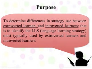 Purpose

To determine differences in strategy use between
extroverted learners and introverted learners; that
is to identify the LLS (language learning strategy)
most typically used by extroverted learners and
introverted learners.




                                                  6
 