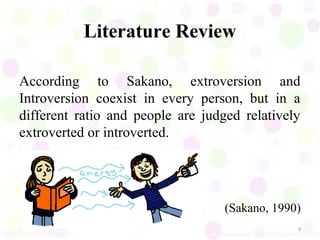 Literature Review

According to Sakano, extroversion and
Introversion coexist in every person, but in a
different ratio and people are judged relatively
extroverted or introverted.




                                   (Sakano, 1990)
                                                9
 
