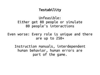 Testability 
Unfeasible: 
Either get 80 people or simulate 
80 people's interactions 
Even worse: Every role is unique and there 
are up to 250+ 
Instruction manuals, interdependent 
human behavior, human errors are 
part of the game. 
 