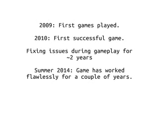 2009: First games played. 
2010: First successful game. 
Fixing issues during gameplay for 
~2 years 
Summer 2014: Game has worked 
flawlessly for a couple of years. 
 
