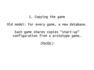 1. Copying the game 
Old model: For every game, a new database. 
Each game shares copies “start-up” 
configuration from a prototype game. 
(MySQL) 
 