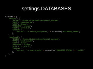 DATABASES = { 
'default': { 
'ENGINE': 'django.db.backends.postgresql_psycopg2', 
'NAME': 'toughroad_dk', 
'USER': 'django', 
'PASSWORD': 'django', 
'HOST': '127.0.0.1', 
'OPTIONS': { 
'options': '-c search_path=public,' + os.environ['TOUGHROAD_SCHEMA'] 
}, 
}, 
'toughroad': { 
'ENGINE': 'django.db.backends.postgresql_psycopg2', 
'NAME': 'toughroad_dk', 
'USER': 'django', 
'PASSWORD': 'django', 
'HOST': '127.0.0.1', 
'OPTIONS': { 
'options': '-c search_path=' + os.environ['TOUGHROAD_SCHEMA'] + ',public' 
}, 
}, 
} 
settings.DATABASES 
 