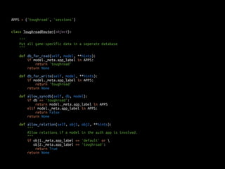APPS = ('toughroad', 'sessions') 
class ToughroadRouter(object): 
""" 
Put all game-specific data in a seperate database 
""" 
def db_for_read(self, model, **hints): 
if model._meta.app_label in APPS: 
return 'toughroad' 
return None 
def db_for_write(self, model, **hints): 
if model._meta.app_label in APPS: 
return 'toughroad' 
return None 
def allow_syncdb(self, db, model): 
if db == 'toughroad': 
return model._meta.app_label in APPS 
elif model._meta.app_label in APPS: 
return False 
return None 
def allow_relation(self, obj1, obj2, **hints): 
""" 
Allow relations if a model in the auth app is involved. 
""" 
if obj1._meta.app_label == 'default' or  
obj2._meta.app_label == 'toughroad': 
return True 
return None 
 