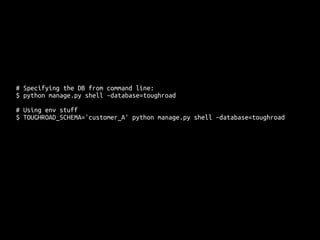 # Specifying the DB from command line: 
$ python manage.py shell –database=toughroad 
# Using env stuff 
$ TOUGHROAD_SCHEMA='customer_A' python manage.py shell –database=toughroad 
 