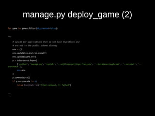 manage.py deploy_game (2) 
for game in games.filter(db_created=False): 
... 
# syncdb for applications that do not have migrations and 
# are not in the public schema already 
env = {} 
env.update(os.environ.copy()) 
env.update(game.env) 
p = subprocess.Popen( 
['python', 'manage.py', 'syncdb', '--settings=settings.from_env', '--database=toughroad', '--noinput', '-- 
traceback'], 
env=env 
) 
p.communicate() 
if p.returncode != 0: 
raise RuntimeError("Tried command, it failed") 
... 
 