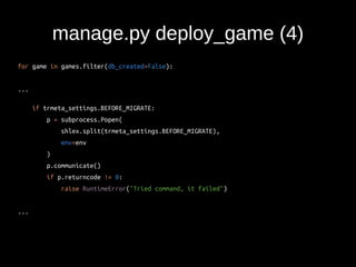 manage.py deploy_game (4) 
for game in games.filter(db_created=False): 
... 
if trmeta_settings.BEFORE_MIGRATE: 
p = subprocess.Popen( 
shlex.split(trmeta_settings.BEFORE_MIGRATE), 
env=env 
) 
p.communicate() 
if p.returncode != 0: 
raise RuntimeError("Tried command, it failed") 
... 
 