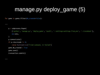manage.py deploy_game (5) 
for game in games.filter(db_created=False): 
... 
p = subprocess.Popen( 
['python', 'manage.py', 'deploy_game', 'south', '--settings=settings.from_env', '--traceback'], 
env=env, 
) 
p.communicate() 
if p.returncode != 0: 
raise RuntimeError("Tried command, it failed") 
game.db_created = True 
game.save() 
transaction.commit() 
... 
 