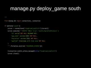 manage.py deploy_game south 
... 
from django.db import connections, connection 
if options['south']: 
cursor = connections['toughroad_explicit'].cursor() 
cursor.execute("""CREATE TABLE "{:s}"."south_migrationhistory" ( 
"id" serial NOT NULL PRIMARY KEY, 
"app_name" varchar(255) NOT NULL, 
"migration" varchar(255) NOT NULL, 
"applied" timestamp with time zone NOT NULL 
) 
""".format(os.environ['TOUGHROAD_SCHEMA'])) 
transaction.commit_unless_managed(using="toughroad_explicit") 
cursor.close() 
 