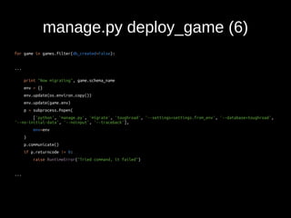 manage.py deploy_game (6) 
for game in games.filter(db_created=False): 
... 
print "Now migrating", game.schema_name 
env = {} 
env.update(os.environ.copy()) 
env.update(game.env) 
p = subprocess.Popen( 
['python', 'manage.py', 'migrate', 'toughroad', '--settings=settings.from_env', '--database=toughroad', 
'--no-initial-data', '--noinput', '--traceback'], 
env=env 
) 
p.communicate() 
if p.returncode != 0: 
raise RuntimeError("Tried command, it failed") 
... 
 