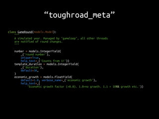 “toughroad_meta” 
class GameRound(models.Model): 
""" 
A simulated year. Managed by "gameloop", all other threads 
are notified of round changes. 
""" 
number = models.IntegerField( 
_('round number'), 
unique=True, 
help_text=_('Counts from 1!')) 
template_duration = models.IntegerField( 
_('duration'), 
default=30, 
) 
economic_growth = models.FloatField( 
default=1.0, verbose_name=_('economic growth'), 
help_text=_( 
'Economic growth factor (>0.0). 1.0=no growth. 1.1 = 10%% growth etc.')) 
 