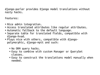 django-parler provides Django model translations without 
nasty hacks. 
Features: 
● Nice admin integration. 
● Access translated attributes like regular attributes. 
● Automatic fallback to the default language. 
● Separate table for translated fields, compatible with 
django-hvad. 
● Plays nice with others, compatible with django-polymorphic, 
django-mptt and such: 
● No ORM query hacks. 
● Easy to combine with custom Manager or QuerySet 
classes. 
● Easy to construct the translations model manually when 
needed. 
 