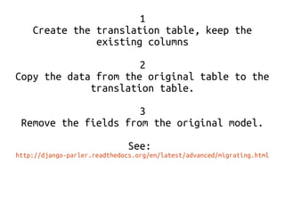 1 
Create the translation table, keep the 
existing columns 
2 
Copy the data from the original table to the 
translation table. 
3 
Remove the fields from the original model. 
See: 
http://django-parler.readthedocs.org/en/latest/advanced/migrating.html 
 