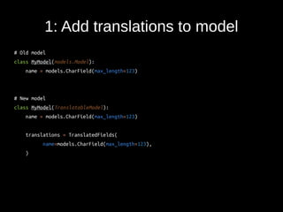 1: Add translations to model 
# Old model 
class MyModel(models.Model): 
name = models.CharField(max_length=123) 
# New model 
class MyModel(TranslatableModel): 
name = models.CharField(max_length=123) 
translations = TranslatedFields( 
name=models.CharField(max_length=123), 
) 
 