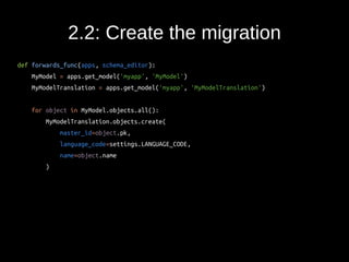 2.2: Create the migration 
def forwards_func(apps, schema_editor): 
MyModel = apps.get_model('myapp', 'MyModel') 
MyModelTranslation = apps.get_model('myapp', 'MyModelTranslation') 
for object in MyModel.objects.all(): 
MyModelTranslation.objects.create( 
master_id=object.pk, 
language_code=settings.LANGUAGE_CODE, 
name=object.name 
) 
 