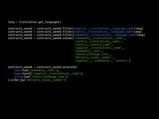 lang = translation.get_language() 
contracts_owned = contracts_owned.filter(supplier__translations__language_code=lang) 
contracts_owned = contracts_owned.filter(country__translations__language_code=lang) 
contracts_owned = contracts_owned.filter(commodity__translations__language_code=lang) 
contracts_owned = contracts_owned.values('commodity__translations__name', 
'country__translations__name', 
'country__country_code', 
'supplier__translations__name', 
'commodity__tons', 
'latest_exchange_rate', 
'delivery_round__number', 
'supplier', 'commodity', 'country') 
contracts_owned = contracts_owned.annotate( 
tons=Sum('commodity__tons'), 
bags=Count('supplier__translations__name'), 
price=Sum('latest_exchange_rate') 
).order_by('delivery_round__number') 
 