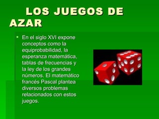 LOS JUEGOS DE AZAR En el siglo XVI expone conceptos como la equiprobabilidad, la esperanza matemática, tablas de frecuencias y la ley de los grandes números. El matemático francés Pascal plantea diversos problemas relacionados con estos juegos. 
