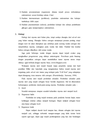 2) Staduim prosmenstruum (regenerasi), dimana terjadi proses terbentuknya
endometrium secara bertahap selama 4 hari
3) Stadium intermenstruum (proliferasi), penebalan endometrium dan kelenjar
tumbuhnya lebih cepat.
4) Stadium praemenstruum (sekresi), perubahan kelenjar dan adanya penimbunan
glikogen guna mempersiapkan endometrium.
3. Etiologi
Etiologi dari myoma uteri belum jelas, tetapi asalnya disangka dari sel-sel otot
yang belum matang. Disangka bahwa estrogen mempunyai peranan penting, tetapi
dengan teori ini sukar diterapkan apa sebabnya pada seorang wanita estrogen dan
menyebabkan myoma, sedangkan pada wanita lain tidak. Padahal kita ketahui
bahwa estrogen dihasilkan oleh semua wanita.
Juga pada beberapa wanita dengan myoma dapat terjadi ovulasi yang
menghasilkan progesterone yang sifatnya antiestrogenic. Percobaan pada binatang
dengan penyuntikan estrogen dapat menimbulkan tumor myoma uterus tetapi
sifatnya agak berbeda dengan myoma biasa. (www.blogspot.com)
Walaupun myoma uteri terjadi banyak tanpa penyebab, namun dari hasil
penelitian Miller dan Lipschultz yang mengutarakan bahwa terjadi myoma uteri
tergantung pada sel-sel otot imatur yang terdapat pada “Cell Nest” yang selanjutnya
dapat dirangsang terus menerus oleh estrogen. (Prawirohardjo, Sarwono, 1994)
Pada myoma uteri terjadi perubahan sekunder. Perubahan sekunder pada
myoma uteri yang terjadi sebagian besar bersifat degenerasi. Hal ini dikarenakan
berkurangnya pemberian darah pada sarang myoma. Perubahan sekunder yaitu :
1) Atrofi
Sesudah menopause ataupun sesudah kehamilan myoma uteri menjadi kecil.
2) Degenerasi hialin
Perubahan ini sering terjadi terutama pada penderita berusia lanjut, tumor
kehilangan struktur aslinya menjadi homogen. Dapat meliputi sebagian besar
atau hanya sebagian kecil.
3) Degenerasi kistik
Dapat meliputi daerah kecil maupun luas, dimana sebagian dari myoma
menjadi cair, sehingga terbentuk ruangan-ruangan yang tidak teratur berisi
seperti agar-agar, dapat juga terjadi pembengkakan yang luas dan bendungan
 