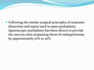  Following the similar surgical principles of anatomic
dissection and repair used in open pyeloplasty,
laparoscopic pyeloplasty has been shown to provide
the success rates surpassing those of endopyelotomy
by approximately 10% to 30%
 