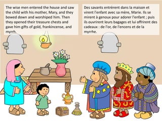 The wise men entered the house and saw
the child with his mother, Mary, and they
bowed down and worshiped him. Then
they opened their treasure chests and
gave him gifts of gold, frankincense, and
myrrh.
Des savants entrèrent dans la maison et
virent l'enfant avec sa mère, Marie. Ils se
mirent à genoux pour adorer l'enfant ; puis
ils ouvrirent leurs bagages et lui offrirent des
cadeaux : de l'or, de l'encens et de la
myrrhe.
 