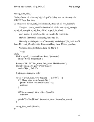 Ban chØ ®¹o cntt cña c¬ quan ®¶ng PHP & MySQL
44
+mysql_data_seek()
Di chuyÓn con trá bªn trong “tËp kÕt qu¶” (cã ®−îc sau khi c©u truy vÊn
SELECT ®−îc thùc hiÖn)
Có ph¸p: bool mysql_data_seek(int result_identifier, int row_number);
Trong ®ã : result_identifier lµ m· sè tr¶ vÒ cña hµm mysql_query(),
mysql_db_query(), mysql_list_tables(), mysql_list_dbs() .
row_number lµ chØ sè cña b¶n ghi mµ cÇn ®Æt con trá vµo .
Hµm tr¶ vÒ true nÕu thµnh c«ng, false nÕu lçi .
Hµm nµy sÏ di chuyÓn con trá bªn trong “tËp kÕt qu¶” (®−îc chØ râ bëi
tham ®èi result_identifier) ®Õn dßng cã m· b»ng tham ®èi row_number.
C¸c dßng trong tËp kÕt qu¶ ®−îc b¾t ®Çu tõ 0
VÝ dô:
<?php
$link = mysql_pconnect ($host, $user, $password)
or die ("Could not connect");
$query = "SELECT last_name, first_name FROM friends";
$result = mysql_db_query (“php”,$query)
or die ("Query failed");
# fetch rows in reverse order
for ($i = mysql_num_rows ($result) - 1; $i >=0; $i--) {
if (! Mysql_data_seek ($result, $i)) {
printf ("Cannot seek to row %dn", $i);
continue;
}
if(!($row = mysql_fetch_object ($result)))
continue;
printf ("%s %s<BR>n", $row->last_name, $row->first_name);
}
mysql_free_result ($result);
?>
 