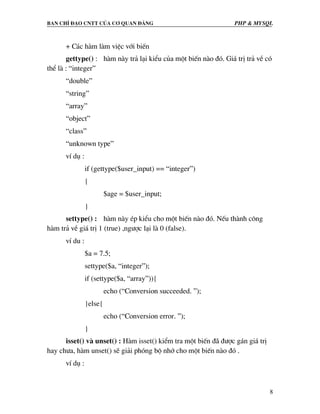 Ban chØ ®¹o cntt cña c¬ quan ®¶ng PHP & MySQL
8
+ C¸c hµm lµm viÖc víi biÕn
gettype() : hµm nµy tr¶ l¹i kiÓu cña mét biÕn nµo ®ã. Gi¸ trÞ tr¶ vÒ cã
thÓ lµ : “integer”
“double”
“string”
“array”
“object”
“class”
“unknown type”
vÝ dô :
if (gettype($user_input) == “integer”)
{
$age = $user_input;
}
settype() : hµm nµy Ðp kiÓu cho mét biÕn nµo ®ã. NÕu thµnh c«ng
hµm tr¶ vÒ gi¸ trÞ 1 (true) ,ng−îc l¹i lµ 0 (false).
vÝ du :
$a = 7.5;
settype($a, “integer”);
if (settype($a, “array”)){
echo (“Conversion succeeded. ”);
}else{
echo (“Conversion error. ”);
}
isset() vµ unset() : Hµm isset() kiÓm tra mét biÕn ®· ®−îc g¸n gi¸ trÞ
hay ch−a, hµm unset() sÏ gi¶i phãng bé nhí cho mét biÕn nµo ®ã .
vÝ dô :
 