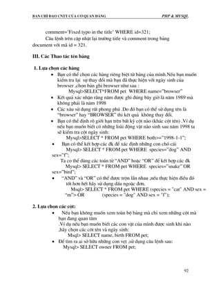 Ban chØ ®¹o cntt cña c¬ quan ®¶ng PHP & MySQL
92
comment=’Fixed typo in the title’ WHERE id=321;
C©u lÖnh trªn cËp nhËt l¹i tr−êng title vµ comment trong b¶ng
document víi m· id = 321.
III. C¸c Thao t¸c tªn b¶ng
1. Lùa chän c¸c hµng
• B¹n cã thÓ chän c¸c hµng riªng biÖt tõ b¶ng cña m×nh.NÕu b¹n muèn
kiÓm tra l¹i sù thay ®æi mµ b¹n ®· thùc hiÖn víi ngµy sinh cña
browser ,chän b¶n ghi browser nh− sau :
Mysql>SELECT*FROM pet WHERE name=”browser”
• KÕt qu¶ x¸c nhËn r»ng n¨m ®−îc ghi ®óng b©y giê lµ n¨m 1989 mµ
kh«ng ph¶i lµ n¨m 1998
• C¸c x©u sö dông rÊt phong phó .Do ®ã b¹n cã thÓ sö dông tªn lµ
“browser” hay “BROWSER” thi kªt qu¶ kh«ng thay ®æi.
• B¹n cã thÓ ®Þnh râ giíi h¹n trªn bÊt kú cét nµo (kh¸c cét tªn) .VÝ dô
nÕu b¹n muèn biÕt cã nh÷ng loµi ®éng vËt nµo sinh sau n¨m 1998 ta
sÏ kiÓm tra cét ngµy sinh:
Mysql>SELECT * FROM pet WHERE both>=”1998-1-1”;
• B¹n cã thÓ kÕt hîp c¸c ®k ®Ó x¸c ®Þnh nh÷ng con chã c¸i
Mysql> SELECT * FROM pet WHERE species=”dog” AND
sex=”f”;
Ta co thÓ dïng c¸c to¸n tö “AND” hoÆc “OR” ®Ó kÕt hîp c¸c ®k
Mysql> SELECT * FROM pet WHERE species=”snake” OR
sex=”bird”;
• “AND” vµ “OR” cã thÓ ®−îc trén lÉn nhau ,nÕu thùc hiÖn ®iÒu ®ã
tèt h¬n hÕt h·y sö dông dÊu ngoÆc ®¬n.
Msql> SELECT * FROM pet WHERE (species = "cat" AND sex =
“m”> OR (species = "dog" AND sex = "f");
2. Lùa chän c¸c cét:
• NÕu b¹n kh«ng muèn xem toµn bé b¶ng mµ chØ xem nh÷ng cét mµ
b¹n ®ang quan t©m
.VÝ dô nÕu b¹n muèn biÕt c¸c con vËt cña m×nh ®−îc sinh khi nµo
,h·y chän c¸c c«t tªn vµ ngµy sinh:
Msql> SELECT name, birth FROM pet;
• §Ó t×m ra ai së h÷u nh÷ng con vÑt ,sö dông c©u lÖnh sau:
Mysql> SELECT owner FROM pet;
 