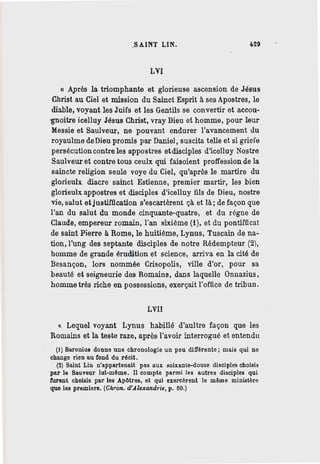 .SAINT .LIN. ~29
LVI
u Après la triomphante et glorieuse ascension de Jésus
Christ au Ciel et mission du Sainct Esprit à ses Apostres, le
diable, voyant les Juifs et les Gentils se convertir et accou-
-gnoitre icelluy Jésus Christ, vray Dieu et homme, pour leur
Messie et Saulveur, ne pouvant endurer l'avancement du
royaulme de Dieu promis par Daniel, suscita telle et si griefe
persécution contre les appostres etdisciples d'icelluy Nostre
Saulveur et contre tous ceulx qui faisoient proffession de la
saincte religion seule voye du Ciel, qu'après le martire du
glorieulx diacre sainct Estienne, premier martir, les .bien
glorieulx appostres et disciples d'icelluy fils de Dieu, nostre
vie, salut etjustiffication s'escartèrent çà et là; de façon que
l'an du salut du monde cinquante-quatre, et du régne de
Claude, empereur romain, l'an sixième (i), et du pontifficat
de saint Pierre à Rome, le huitième, Lynus, Tuscain de na-
tion, l'ung des septante disciples de notre Rédempteur (2),
homme de grande érudition et science, arriva en la cité de
Besançon, lors nommée Crisopolis, ville d'or, pour sa
beauté et seigneurie des Romains, dans laquelle Onnazius,
homme très riche en possessions, exerçait l'office de tribun.
LVII
« Lequel voyant Lynus habillé d'aultre façon que les
Romains et la teste raze, après l'avoir interrogué et entendu
(1) Baronius donne une chronologie un peu différente; mais qui ne
change rien au fond du récit.
(2) Saint Lin n'appartenait pas aux soixante-douze disciples choi~is
par le Sauveur lui-même. Il compte parmi les autres disciples qui
furent choisis par les Apôtres, et qui exercèrent le même ministère
que les premiers. (Chron. d'.J.lexandrie, p. 60.)
 