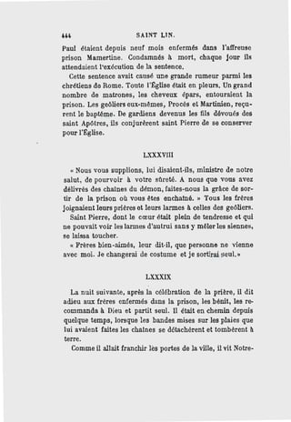 SAINT LlN.
Paul étaient depuis neuf mois enfermés dans l'affreuse
prison Mamertine. Condamnés à mort, chaque jour ils
attendaient l'exécution de la sentence.
Cette sentence avait causé une grande rumeur parmi les
chrétiens de Rome. Toute l'Eglise était en pleurs. Un grand
nombre de matrones, les cheveux épars, entouraient la
prison. Les geôliers eux-mêmes, Procès et Martinien, reçu-
rent le baptême. De gardiens devenus les fils dévoués des
saint Apôtres, ils conjurèrent saint Pierre de se conserver
pour l'Eglise.
LXXXVIll
" Nous vous supplions, lui disaient-ils, ministre de notre
salut, de pourvoir à votre sô.reté. A nous que vous avez
délivrés des chaines du démon, faites-nous la grâce de sor-
tir de la prison où vous êtes enchainé. " Tous les frères
joignaient leurs prières et leurs larmes à celles des geôliers.
Saint Pierre, dont le cœur était plein de tendresse et qui
ne pouvait voir les larmes d'autrui sans y mêler les siennes,
se laissa toucher.
« Frères bien-aimés, leur dit-il, que personne ne vienne
avec moi. Je changerai de costume et je sortirai seul.»
LXXXIX
La nuit suivante, après la célébration de la prière, il dit
adieu aux frères enfermés dans la prison, les bénit, les re-
commanda à Dieu et partit seul. Il était en chemin depuis
quelque temps, lorsque les bandes mises sur les plaies que
lui avaient faites les chaines se détachèrent et tombèrent à
terre.
Comme il allait franchir lès portes de la ville, il vit Notre-
 