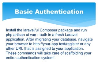 Basic Authentication
Install the laravel/ui Composer package and run
php artisan ui vue --auth in a fresh Laravel
application. After migrating your database, navigate
your browser to http://your-app.test/register or any
other URL that is assigned to your application.
These commands will take care of scaffolding your
entire authentication system!
 