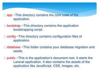 app −This directory contains the core code of the
application.
bootstrap −This directory contains the application
bootstrapping script.
config −This directory contains configuration files of
application.
database −This folder contains your database migration and
seeds.
public −This is the application’s document root. It starts the
Laravel application. It also contains the assets of the
application like JavaScript, CSS, Images, etc.
 